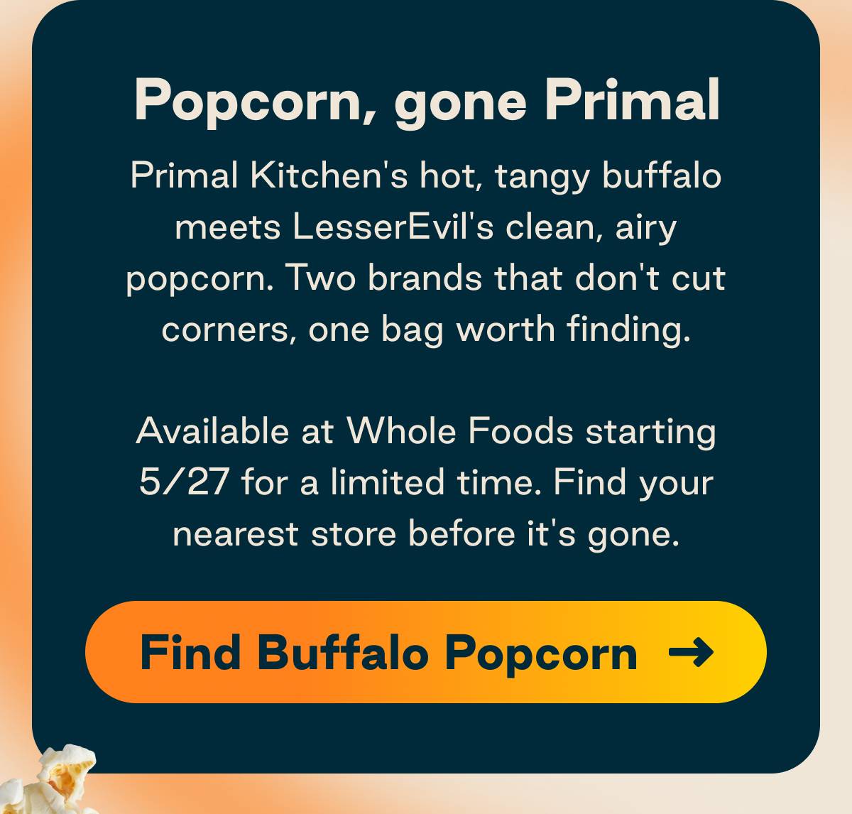 Popcorn, gone Primal. Primal Kitchen's hot, tangy buffalo meets LesserEvil's clean, airy popcorn. Two brands that don't cut corners, one bag worth finding. Available at Whole Foods starting 5/27 for a limited time. Button: Find Buffalo Popcorn 
