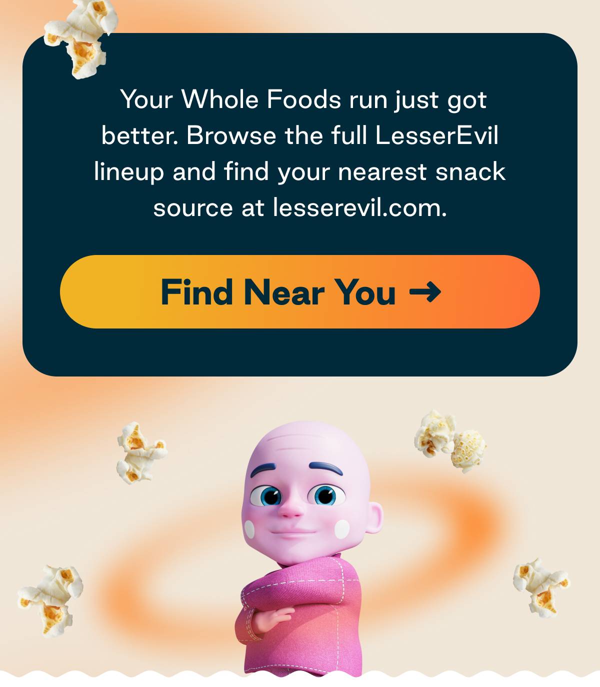 You Whole Foods run just got better. Browse the full LesserEvil lineup and find your nearest snack source at lesserevil.com Button: Find Near You 