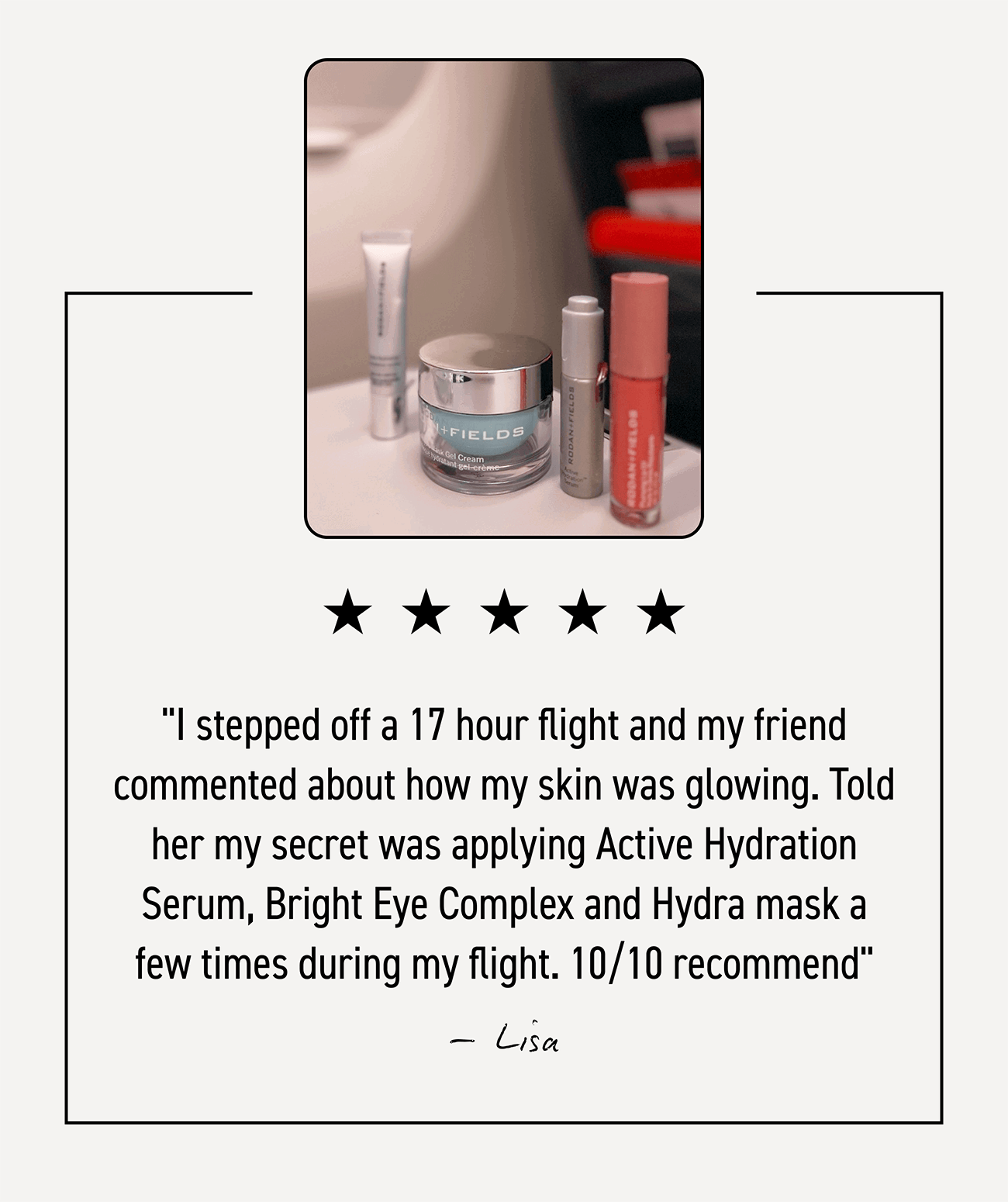 Product review: I stepped off a 17 hour flight and my friend commented about how my skin was glowing. Told her my secret was applying Active Hydration Serum, Bright Eye Complex and Hydra mask a few times during my flight. 10/10 recommend. -Lisa