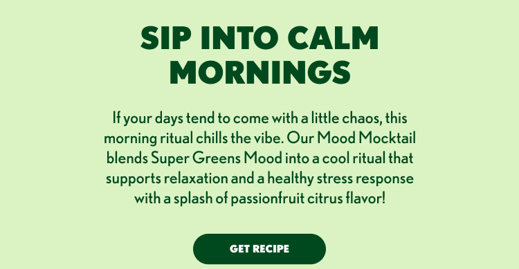 SIP INTO CALM MORNINGS If your days tend to come with a little chaos, this morning ritual chills the vibe. Our Mood Mocktail blends Super Greens Mood into a cool ritual that supports relaxation and a healthy stress response with a splash of passionfruit citrus flavor! GET RECIPE