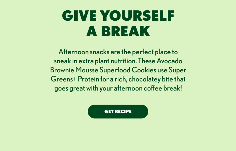 GIVE YOURSELF A BREAK Afternoon snacks are the perfect place to sneak in extra plant nutrition. These Avocado Brownie Mousse Superfood Cookies use Super Greens+ Protein for a rich, chocolatey bite that goes great with your afternoon coffee break! GET RECIPE