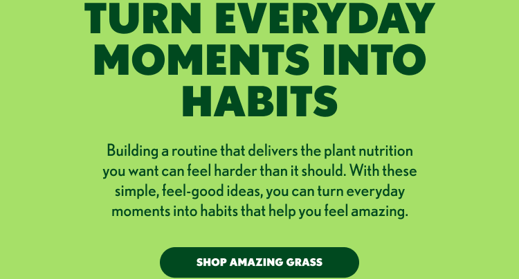 TURN EVERYDAY MOMENTS INTO HABITS Building a routine that delivers the plant nutrition you want can feel harder than it should. With these simple, feel-good ideas, you can turn everyday moments into habits that help you feel amazing. SHOP AMAZING GRASS