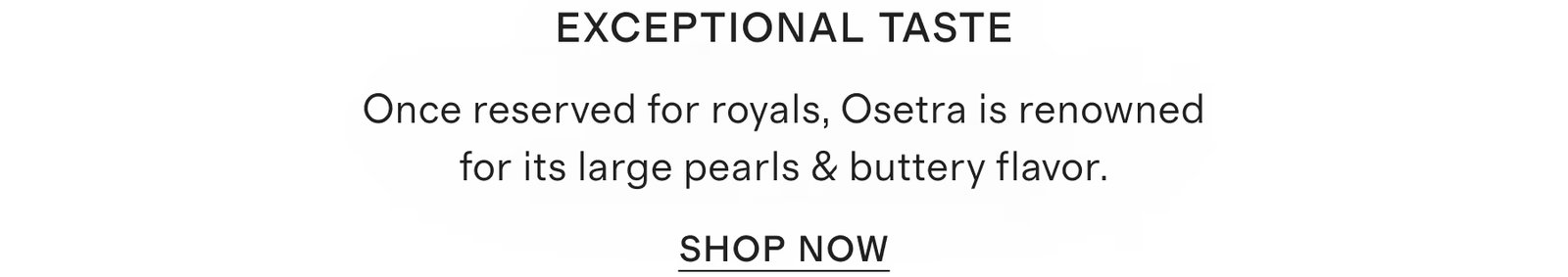 Exceptional Taste Once reserved for royals, Osetra is renowned for its large pearls & buttery flavor.
