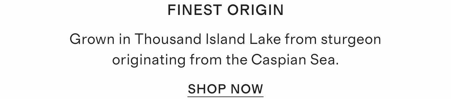 Finest origin Grown in Thousand Island Lake from sturgeon originating from the Caspian Sea.