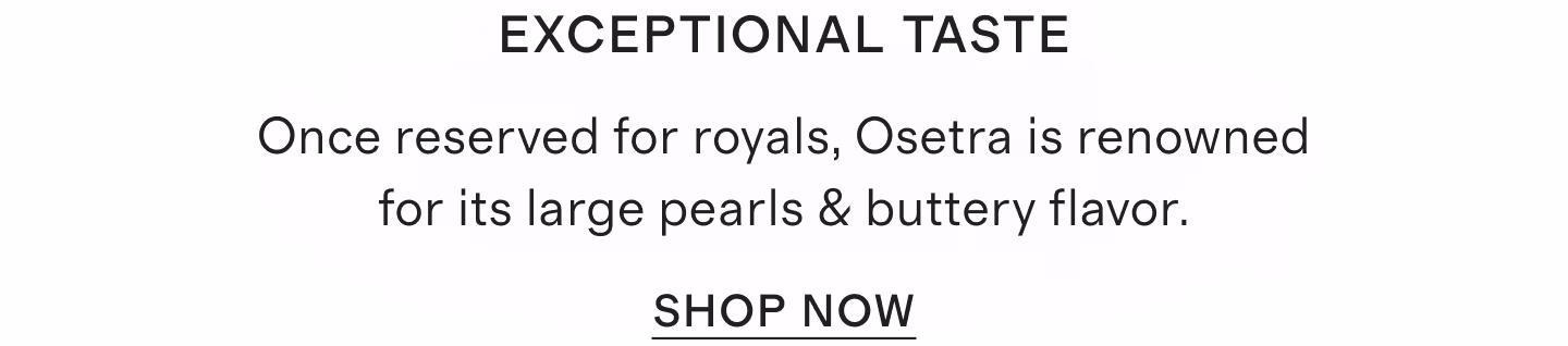 Exceptional Taste Once reserved for royals, Osetra is renowned for its large pearls & buttery flavor.