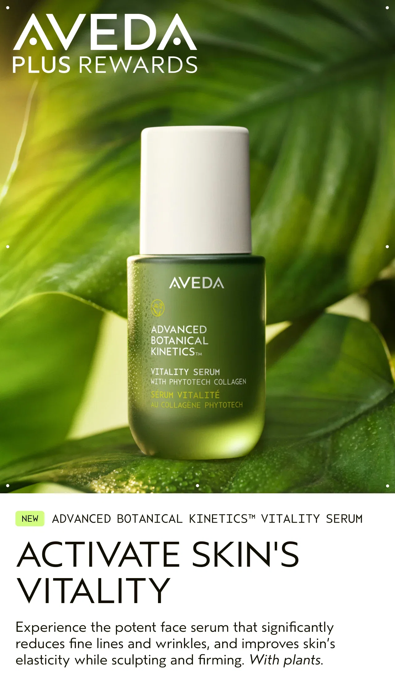NEW ADVANCED BOTANICAL KINETICS VITALITY SERUM ACTIVATE SKIN'S VITALITY Experience the potent face serum that significantly reduces fine lines and wrinkles, and improves skin's elasticity while sculpting and firming. With plants.