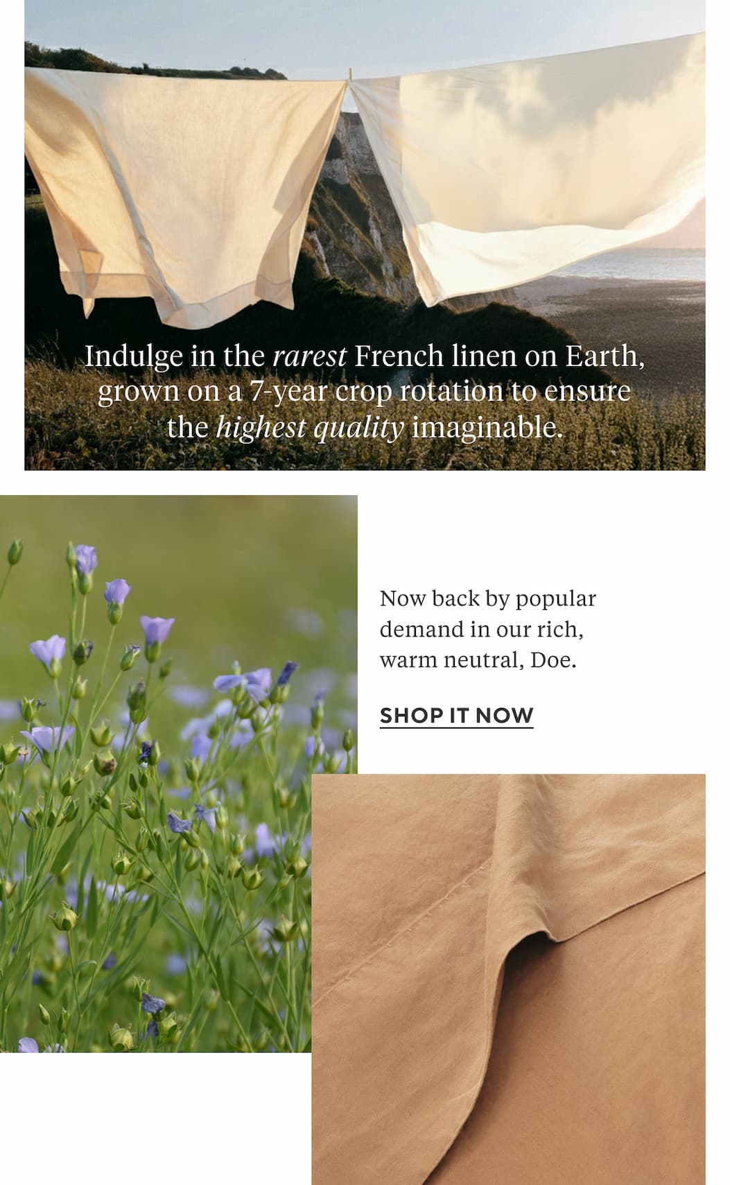 Indulge in the rarest French linen on Earth, grown on a 7-year crop rotation to ensure the highest quality imaginable. Now back by popular demand in our rich, warm neutral, Doe. Shop it Now