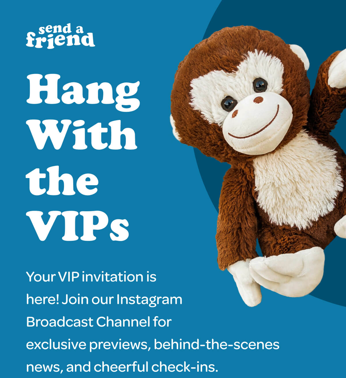 Hang With the VIPs Your VIP invitation is  here! Join our Instagram  Broadcast Channel for  exclusive previews, behind-the-scenes  news, and cheerful check-ins.