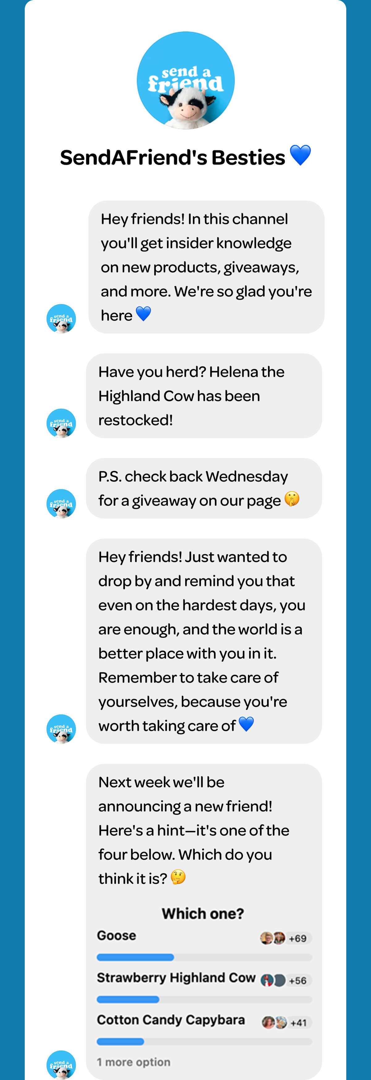 SendAFriend's Besties 💙 Hey friends! In this channel you'll get insider knowledge on new products, giveaways, and more. We're so glad you're here 💙 Have you herd? Helena the Highland Cow has been restocked! P.S. check back Wednesday for a giveaway on our page 🤫 Hey friends! Just wanted to drop by and remind you that even on the hardest days, you are enough, and the world is a better place with you in it. Remember to take care of yourselves, because you're worth taking care of 💙 Next week we'll be announcing a new friend! Here's a hint—it's one of the four below. Which do you think it is? 🤔