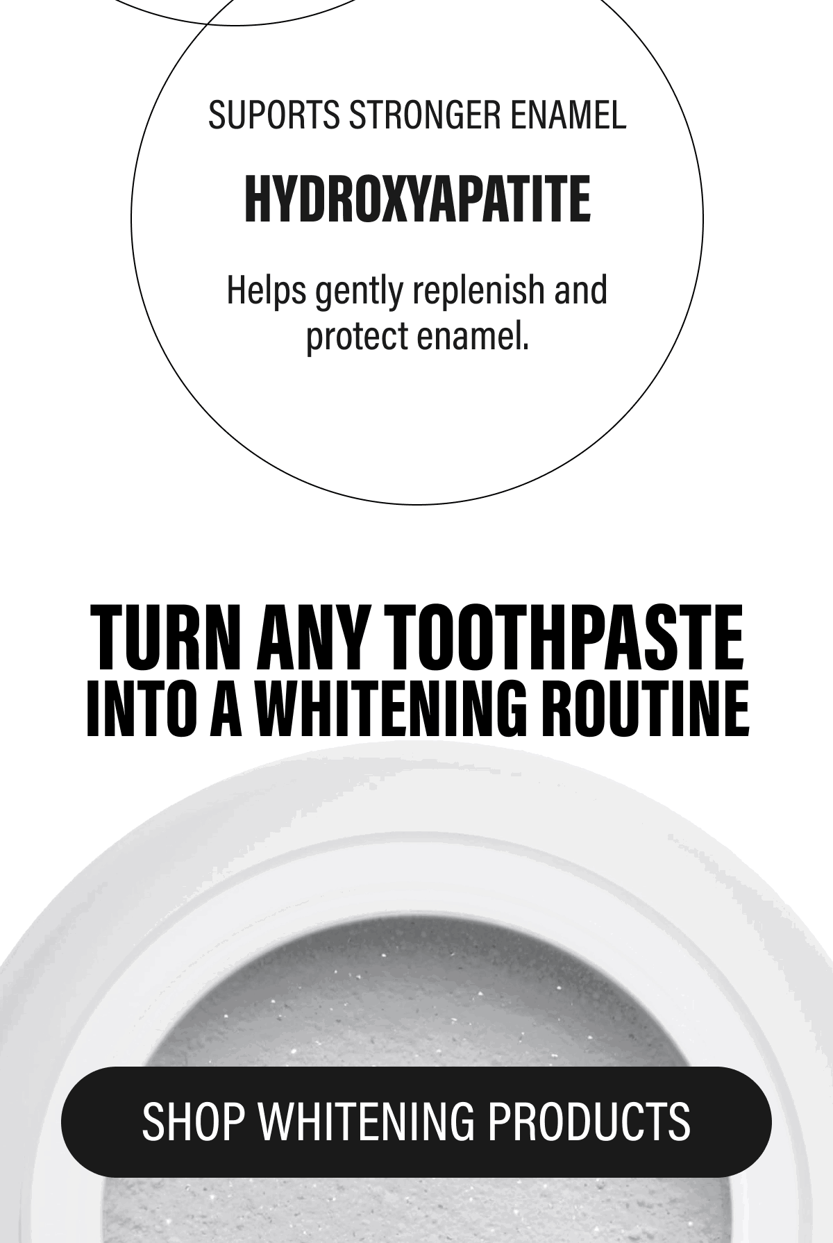 SUPORTS STRONGER ENAMEL | HYDROXYAPATITE | Helps gently replenish and protect enamel. | TURN ANY TOOTHPASTE INTO A WHITENING ROUTINE | SHOP WHITENING PRODUCTS