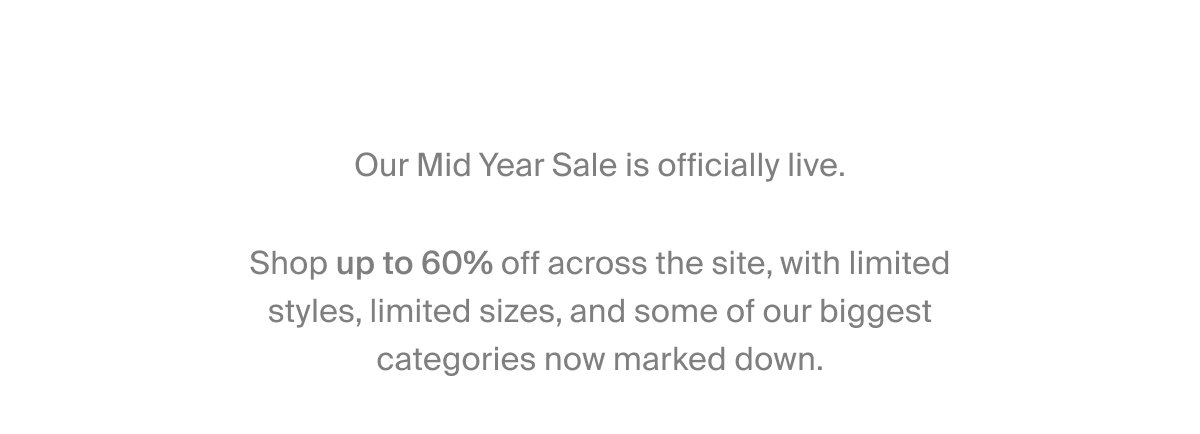 Our Mid Year Sale is officially live.  Shop up to 60% off across the site, with limited styles, limited sizes, and some of our biggest categories now marked down.