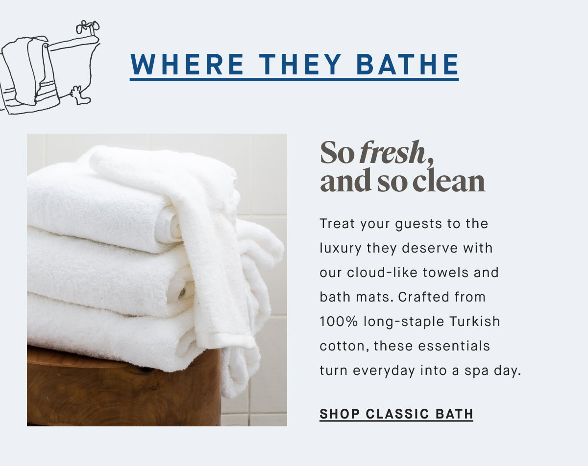 WHERE THEY BATHE So fresh, and so clean Treat your guests to the luxury they deserve with our cloud-like towels and bath mats. Crafted from 100% long-staple Turkish cotton, these essentials turn everyday into a spa day. SHOP CLASSIC BATH