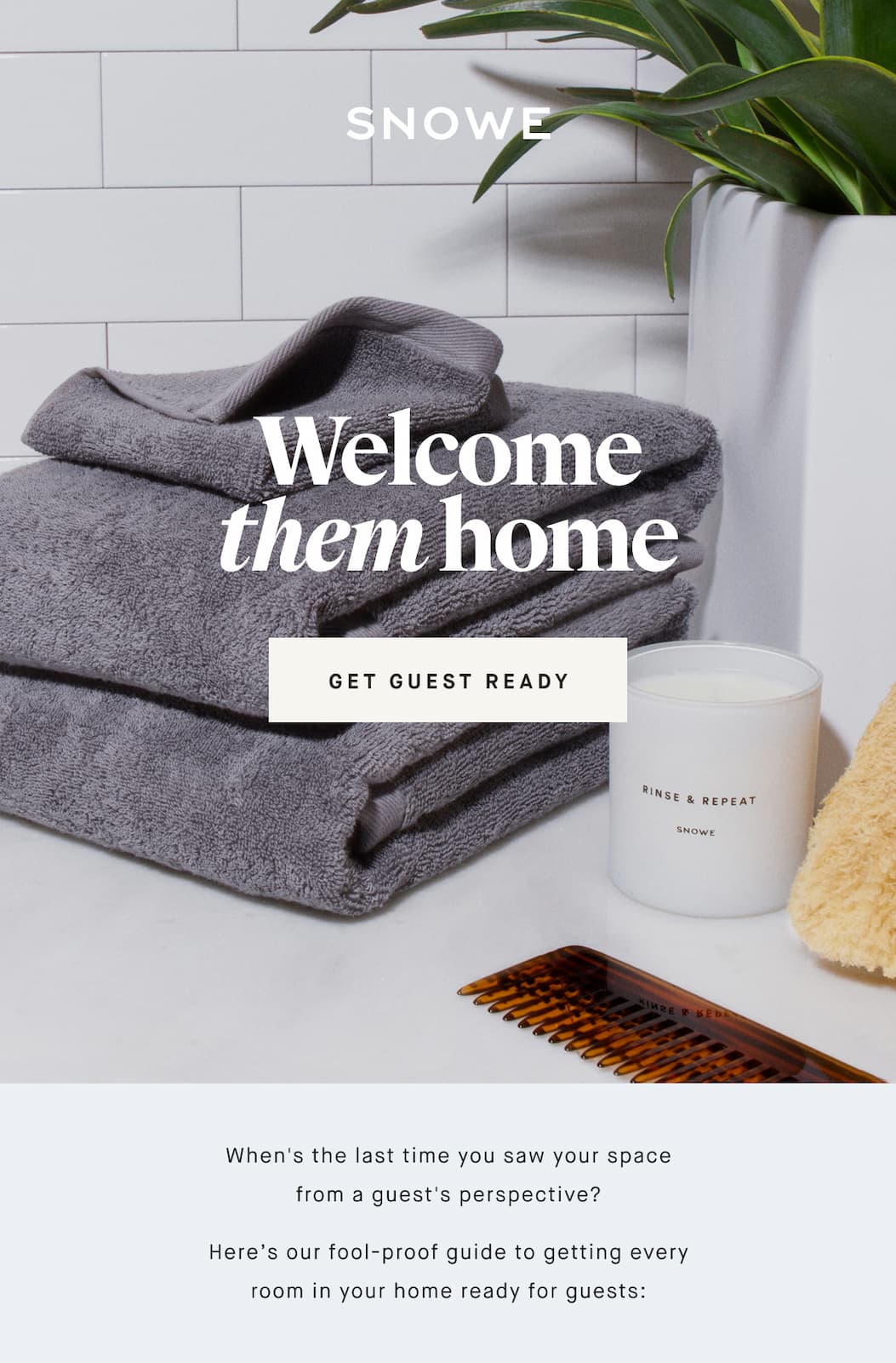 Welcome them home GET GUEST READY When's the last time you saw your space from a guest's perspective? Here’s our fool-proof guide to getting every room in your home ready for guests: