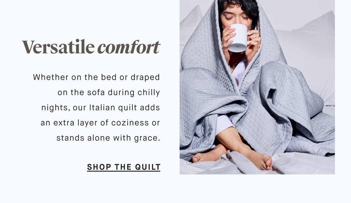 Versatile comfort Whether on the bed or draped on the sofa during chilly nights, our Italian quilt adds an extra layer of coziness or stands alone with grace. SHOP THE QUILT