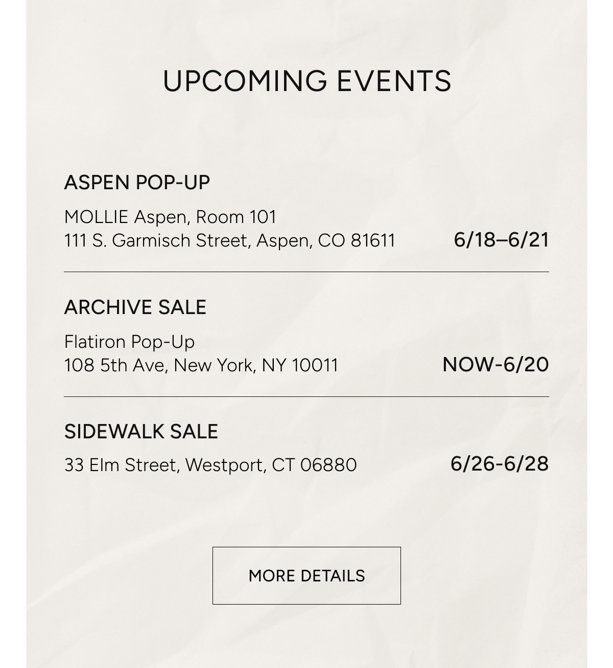 upcoming events | aspen pop-up MOLLIE aspen room 101, 111 S. Garmisch Street Aspen CO 81611 6/18-6/21 | ARCHIVE SALE flatiron pop-up 108 5th ave new york, ny 10011 now - 6/20 | sidewalk sale 33 elm street westport, CT 06880 6/26 - 6/28 | more details