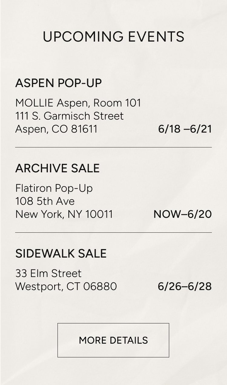 upcoming events | aspen pop-up MOLLIE aspen room 101, 111 S. Garmisch Street Aspen CO 81611 6/18-6/21 | ARCHIVE SALE flatiron pop-up 108 5th ave new york, ny 10011 now - 6/20 | sidewalk sale 33 elm street westport, CT 06880 6/26 - 6/28 | more details