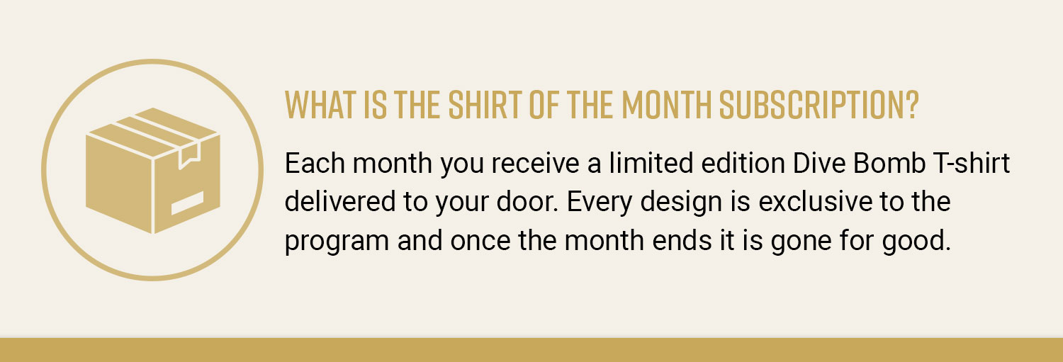 What is the shirt of the month subscription? Each month you receive a limited edition Dive Bomb T-shirt delivered to your door. Every design is exclusive to the program and once the month ends it is gone for good.