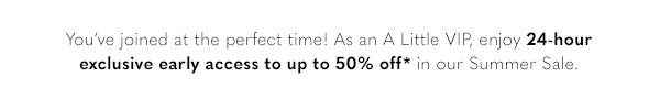 You've joined at the perfect time! As an A Little VIP, enjoy 24-hour exclusive early access to up to 50% off* in our Summer Sale.