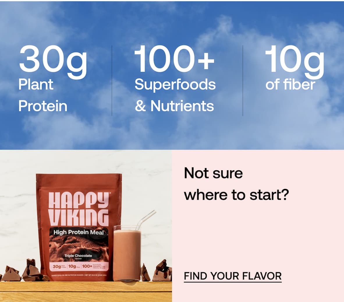 30g Plant Protein • 10g Fiber • 100+ Superfoods & Nutrients. Not sure where to start? -- Find Your Flavor 