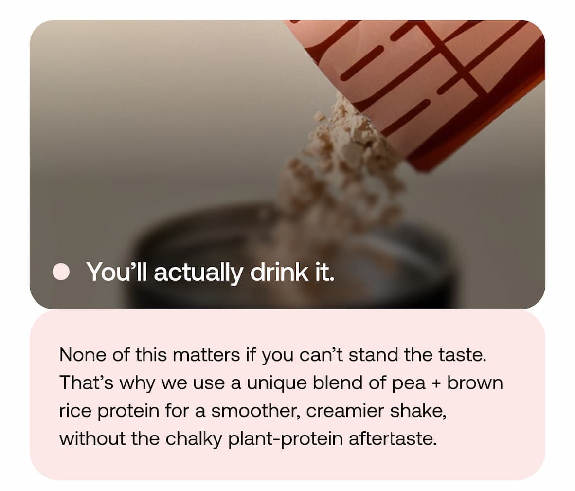 You’ll actually drink it. None of this matters if you can’t stand the taste. That’s why we use a unique blend of pea + brown rice protein for a smoother, creamier shake, without the chalky plant-protein aftertaste.