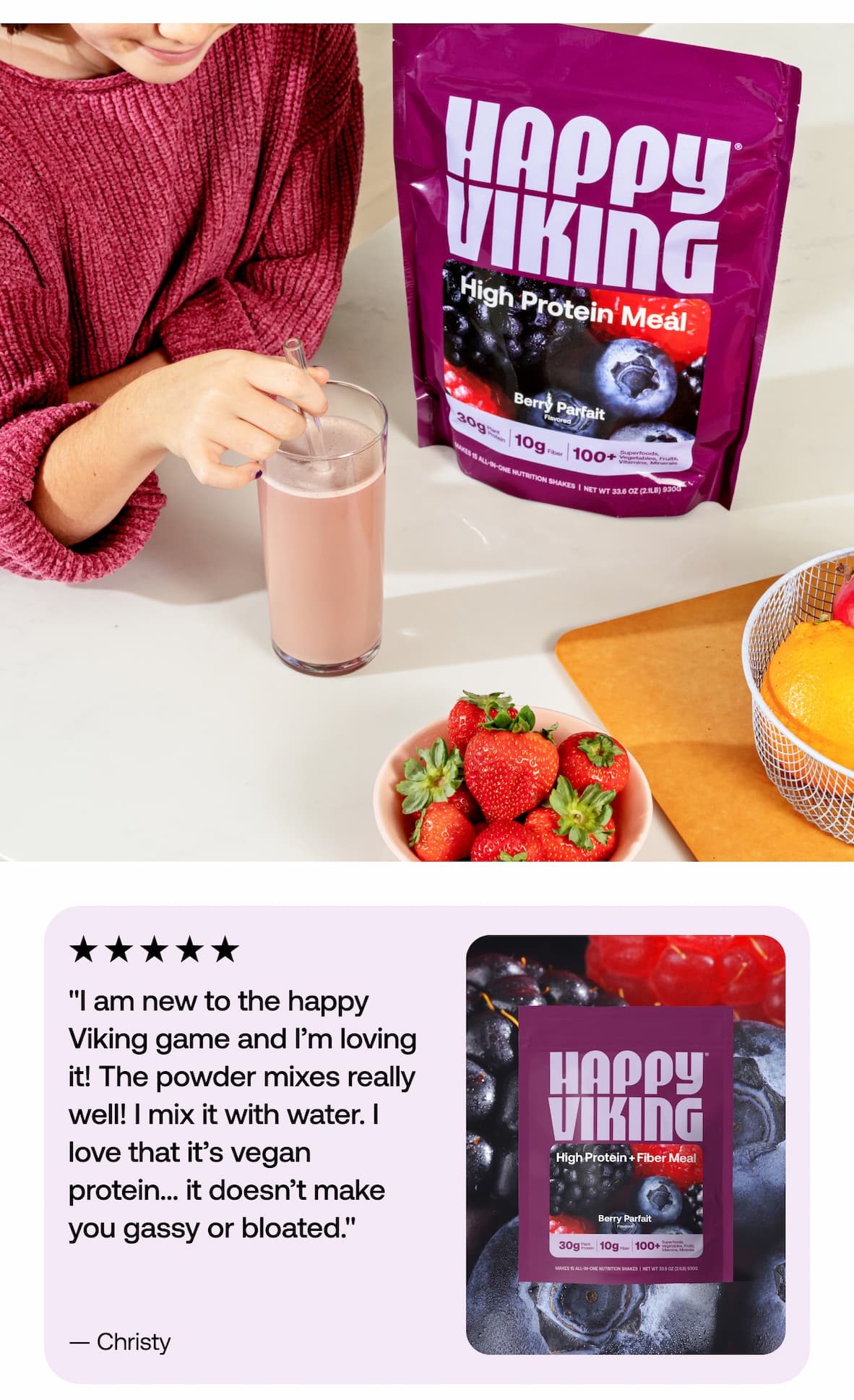 "I am new to the happy Viking game and I’m loving it! The powder mixes really well! I mix it with water. I love that it’s vegan protein… it doesn’t make you gassy or bloated." -Christy