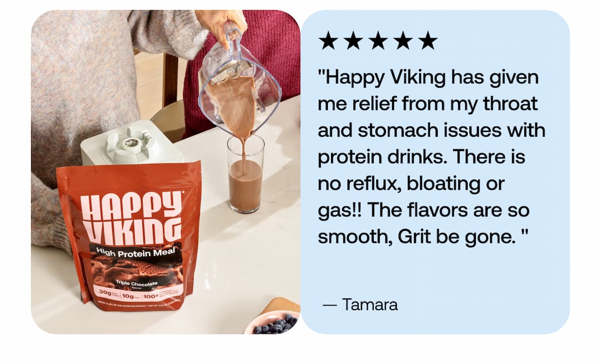 "Happy Viking has given me relief from my throat and stomach issues with protein drinks. There is no reflux, bloating or gas!! The flavors are so smooth, Grit be gone. " — Tamara