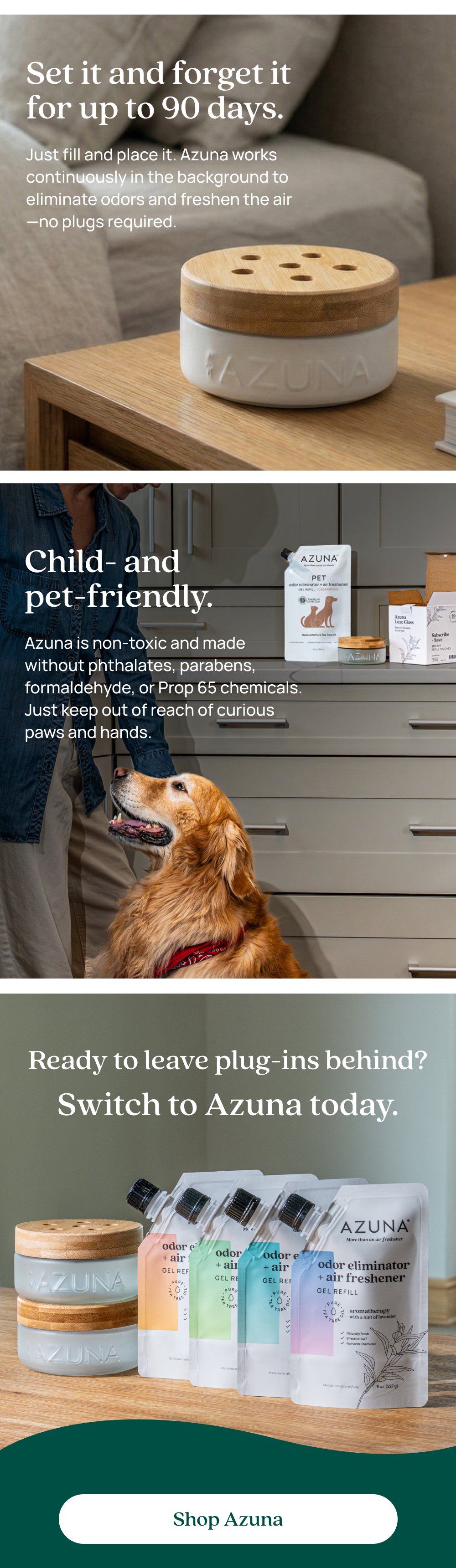 Set it and forget it for up to 90 days. Just fill and place it. Azuna works continuously in the background to eliminate odors and freshen the air—no plugs required. Child- and pet-friendly. Azuna is non-toxic and made without phthalates, parabens, formaldehyde, or Prop 65 chemicals. Just keep out of reach of curious paws and hands. Ready to leave plug-ins behind? Switch to Azuna today. Shop Azuna