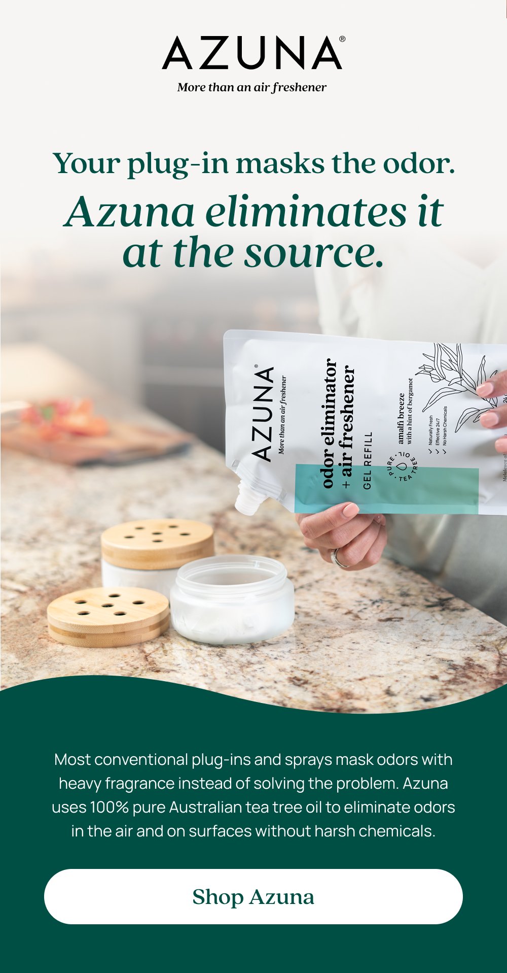 Your plug-in masks the odor. Azuna eliminates it at the source. Most conventional plug-ins and sprays mask odors with heavy fragrance instead of solving the problem. Azuna uses 100% pure Australian tea tree oil to eliminate odors in the air and on surfaces without harsh chemicals. Shop Azuna