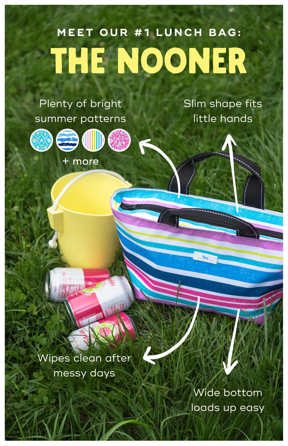 Meet Our #1 Lunch Bag: The Nooner Plenty of bright summer patterns + more Slim shape fits little hands Wipes clean after messy days Wide bottom loads up easy