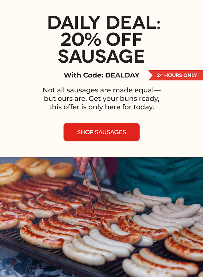  DAILY DEAL: 20% OFF SAUSAGE With Code: DEALDAY Not all sausages are made equal—but ours are. Get your buns ready, this offer is only here for today. SHOP SAUSAGES