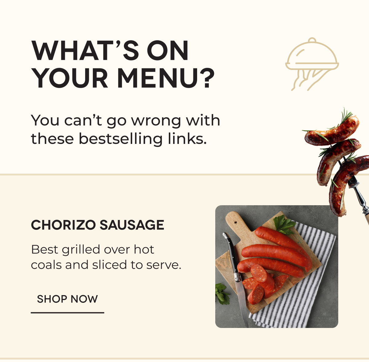 WHAT’S ON YOUR MENU? You can’t go wrong with these bestselling links. Chorizo Sausage Best grilled over hot coals and sliced to serve. SHOP NOW