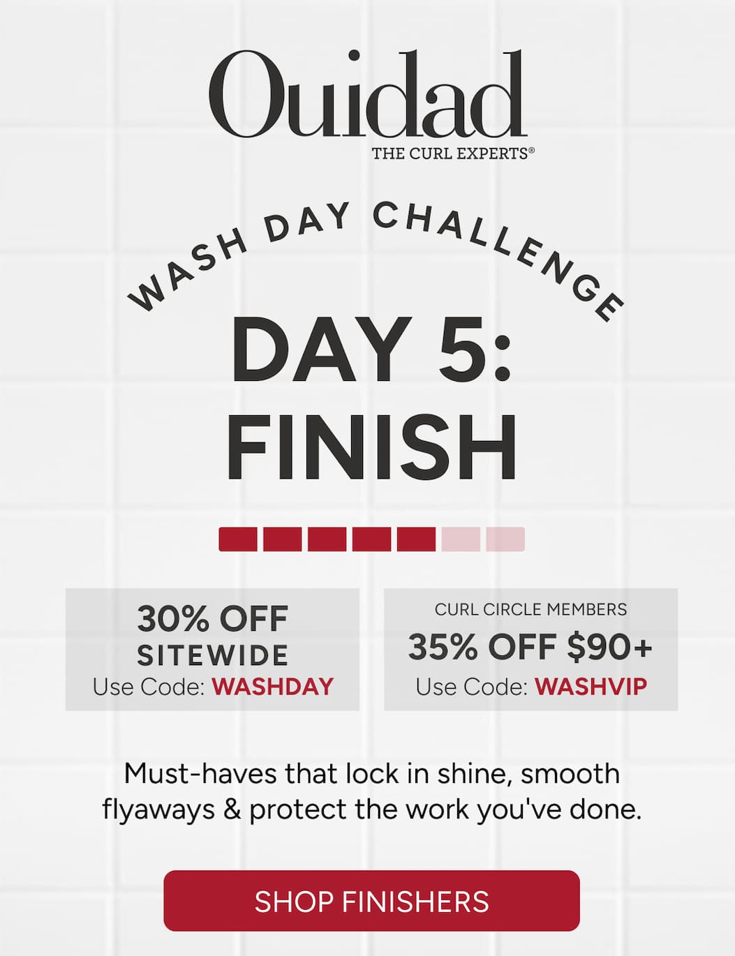 Wash Day Challenge Day 5: Finish - Must-haves that lock in shine, smooth flyaways & protect the work you've done.   30% off sitewide or 35% off $90+ for Curl Circle Members