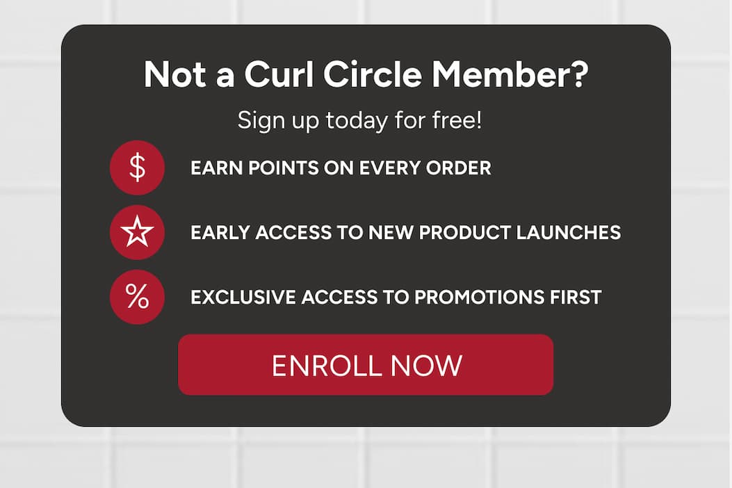 Not a Curl Circle Member? Sign up today for free! Earn points on every order, early access to new product launches, exclusive access to promotions first. 