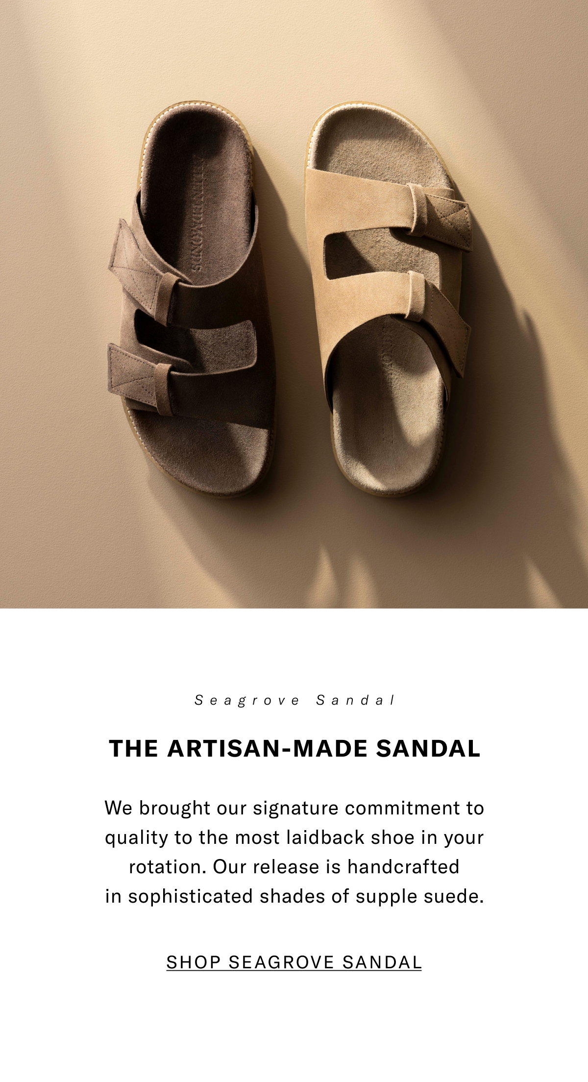 Seagrove Sandal - The Artisan-Made Sandal - We brought our signature commitment to quality to the most laidback shoe in your rotation. Our release is handcrafted in sophisticated shades of supple suede. Click here to shop now.
