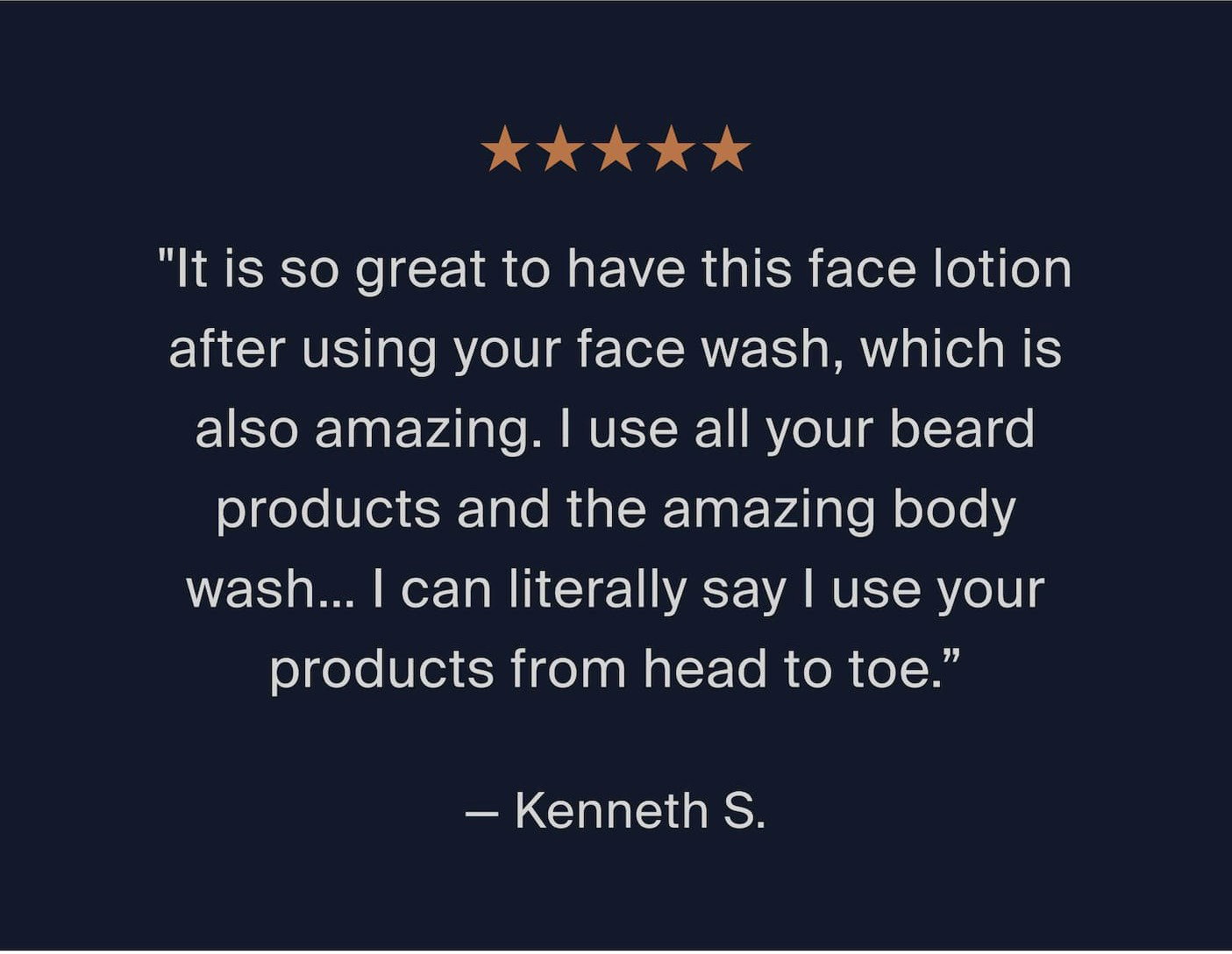 "It is so great to have this face lotion after using your face wash, which is also amazing. I use all your beard products and the amazing body wash… I can literally say I use your products from head to toe.”  — Kenneth S. 