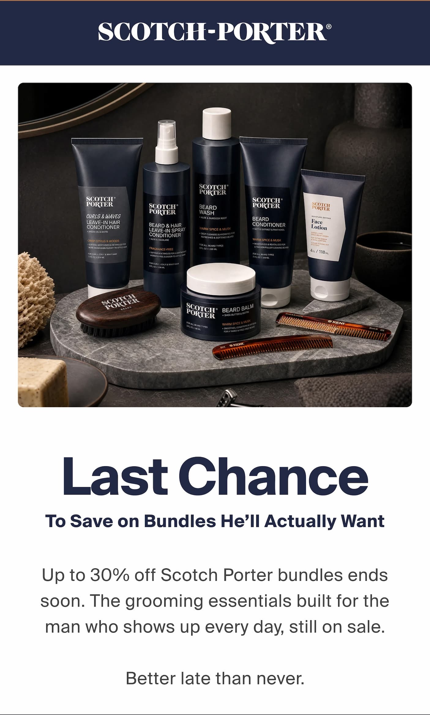 Last Chance. To Save on Bundles He’ll Actually Want. Up to 30% off Scotch Porter bundles ends soon. The grooming essentials built for the man who shows up every day, still on sale.  Better late that never. 