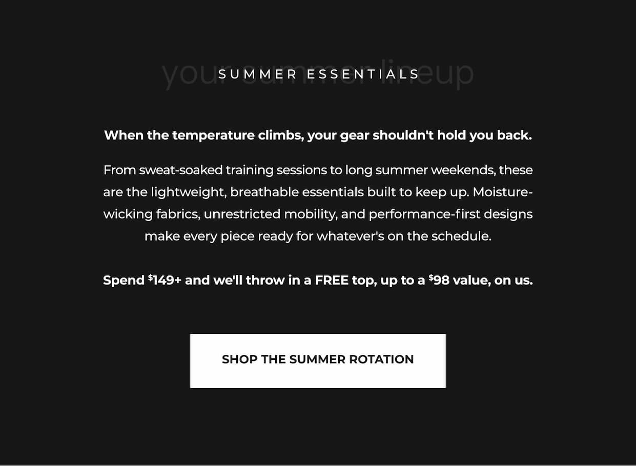 When the temperature climbs, your gear shouldn't hold you back.  From sweat-soaked training sessions to long summer weekends, these are the lightweight, breathable essentials built to keep up. Moisture-wicking fabrics, unrestricted mobility, and performance-first designs make every piece ready for whatever's on the schedule.  Spend $149+ and we'll throw in a FREE top, up to a $98 value, on us.