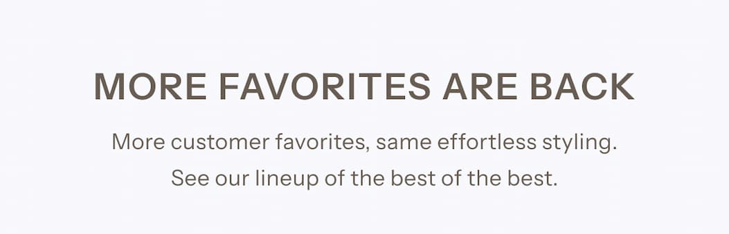 More customer favorites, same effortless styling. See our lineup of the best of the best.