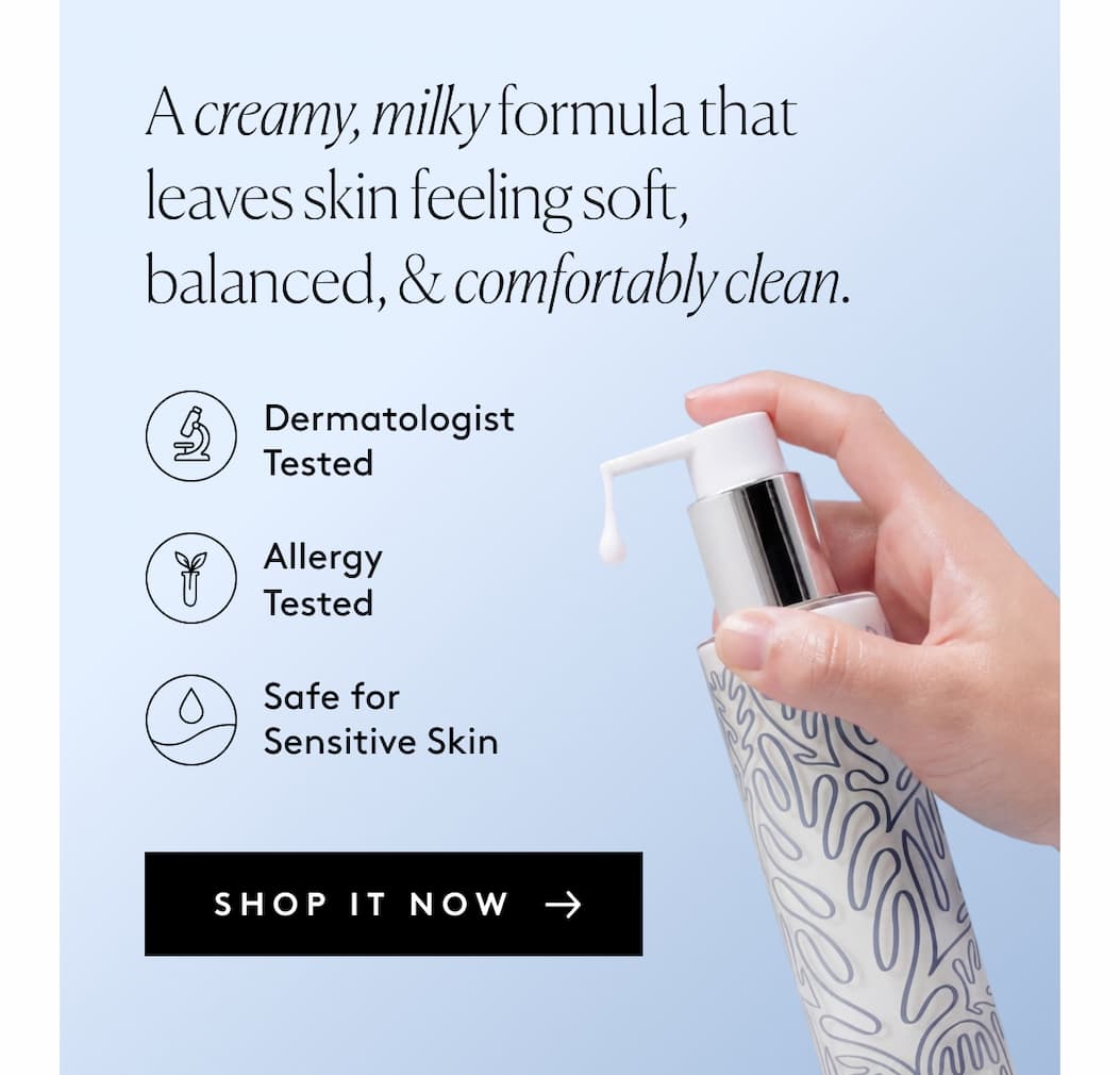 A creamy, milky formula that leaves skin feeling soft, balanced, & comfortably clean. Dermatologist Tested  Allergy Tested  Safe for Sensitive Skin SHOP IT NOW