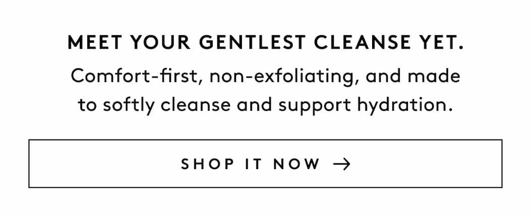 MEET YOUR GENTLEST CLEANSE YET. Comfort-first, non-exfoliating, and made to softly cleanse and support hydration. SHOP IT NOW 