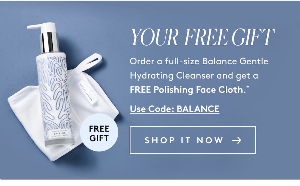 YOUR  FREE GIFT Order a full-size Balance Gentle Hydrating Cleanser and get a FREE Polishing Face Cloth.* Use Code: BALANCE  SHOP IT NOW