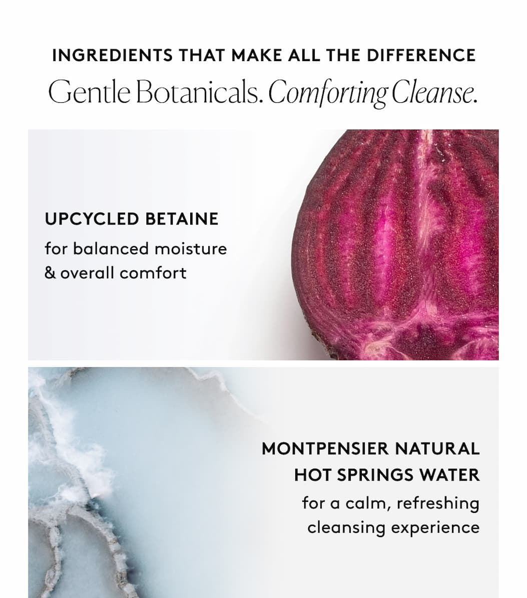 Ingredients that Make All The Difference Gentle Botanicals. Comforting Cleanse. Upcycled Betaine  Montpensier Natural Hot Springs Water