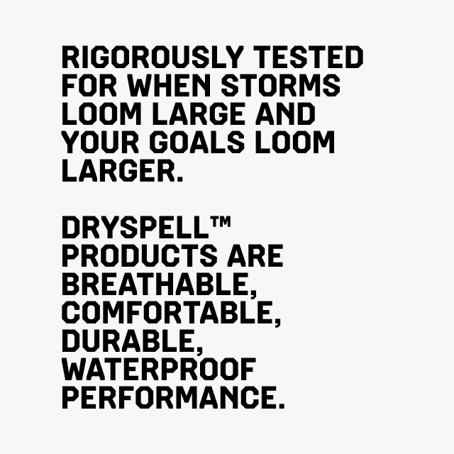 Rigorously tested for when storms loom large and your goals loom larger. dryspell™ products are breathable, comfortable, durable, waterproof performance.