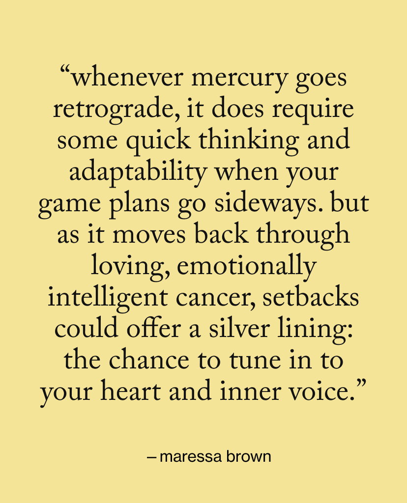 “Whenever Mercury goes retrograde, it does require some quick thinking and adaptability when your game plans go sideways. But as it moves back through loving, emotionally intelligent Cancer, setbacks could offer a silver lining: the chance to tune in to your heart and inner voice.”