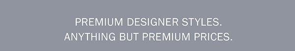 PREMIUM DESIGNER STYLES. ANYTHING BUT PREMIUM PRICES.