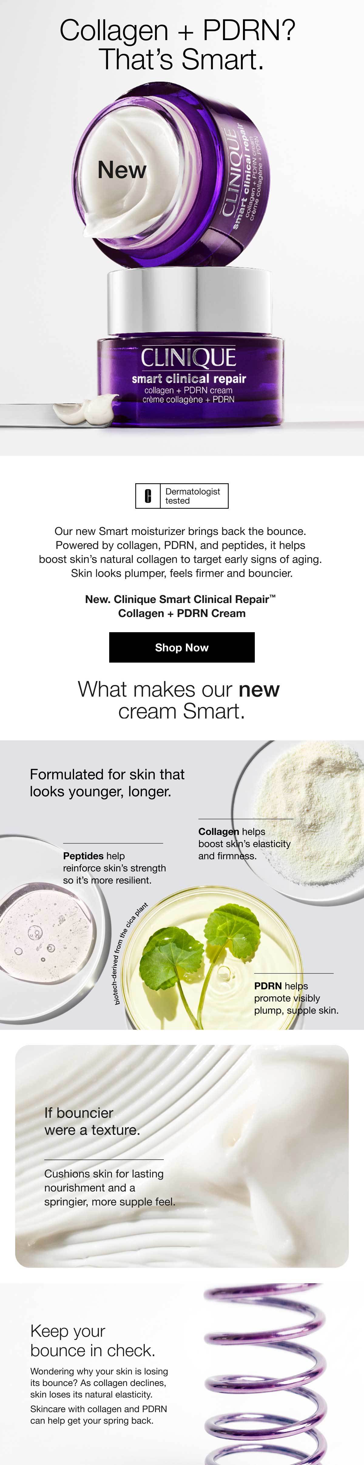 Collagen + PDRN? That’s Smart. | New | Our new Smart moisturizer brings back the bounce. Powered by collagen, PDRN, and peptides, it helps boost skin’s natural collagen to target early signs of aging. Skin looks plumper, feels firmer and bouncier. | New. Clinique Smart Clinical Repair™ Collagen + PDRN Cream | Shop Now | What makes our new cream Smart. | Formulated for skin that looks younger, longer. | Collagen helps boost skin’s elasticity and firmness. | Peptides help reinforce skin’s strength so it’s more resilient. | PDRN helps promote visibly plump, supple skin. | If bouncier were a texture. | Cushions skin for lasting nourishment and a springier, more supple feel. | Keep your bounce in check. | Wondering why your skin is losing its bounce? As collagen declines, skin loses its natural elasticity. Skincare with collagen and PDRN can help get your spring back.