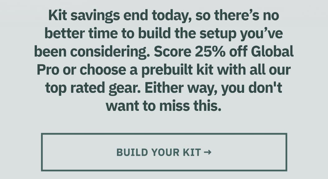 The Kit Sale ends tomorrow, so now's the time to lock in your setup. Save 25% including Global Pro products when you build your kit. Shop prebuilt kits or build your own before the sale wraps. Build your kit now.