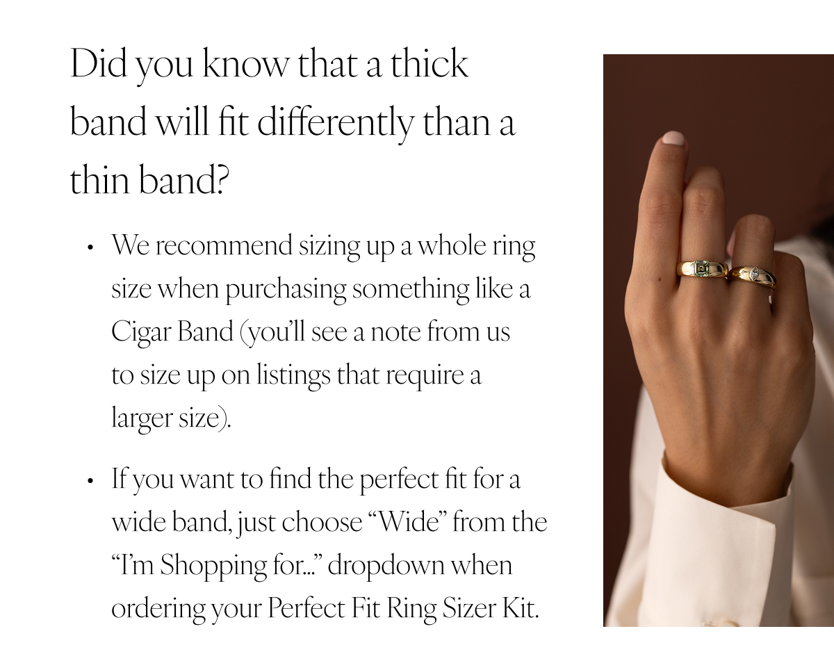 Did you know that a thick band will fit differently than a thin band? We recommend sizing up a whole ring size when purchasing something like a Cigar Band (you’ll see a note from us to size up on listings that require a larger size). If you want to find the perfect fit for a wide band, just choose “Wide” from the “I’m Shopping for…” dropdown when ordering your Perfect Fit Ring Sizer Kit.