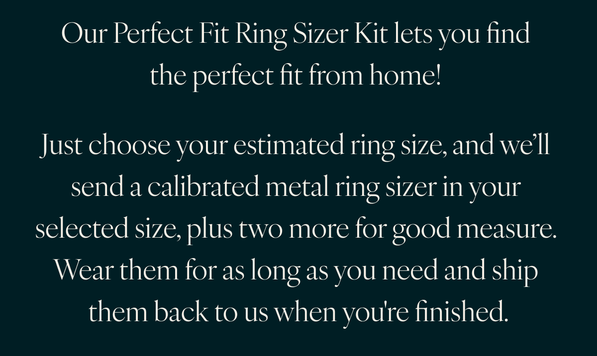 Our Perfect Fit Ring Sizer Kit lets you find the perfect fit from home! Just choose your estimated ring size, and we’ll send a calibrated metal ring sizer in your selected size, plus two more for good measure. Wear them for as long as you need and ship them back to us when you're finished.