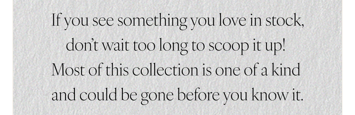 If you see something you love in stock, don’t wait too long to scoop it up! Most of this collection is one of a kind and could be gone before you know it.